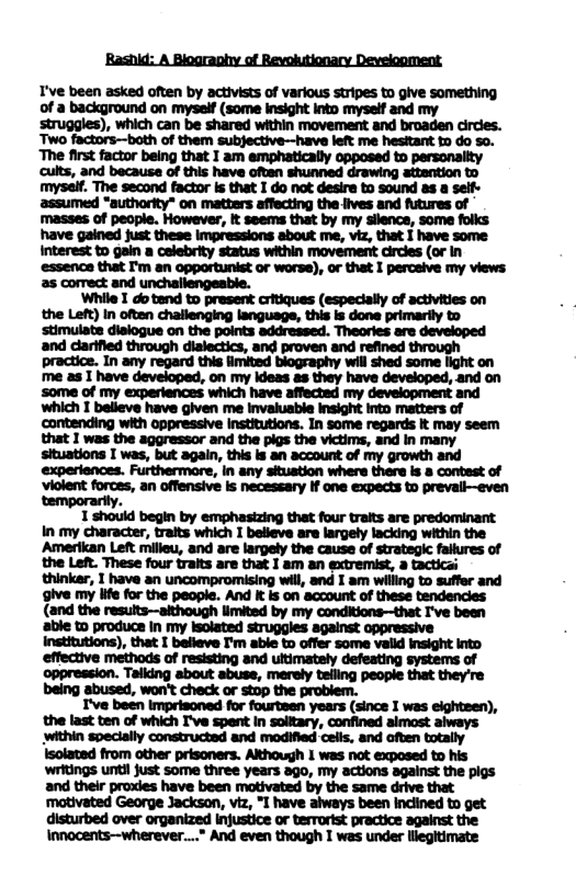 ‘Bashid: A Biography of Revoiutionary Development  T’ve been asked often by activists of various stripes to give something of a background on myself (some insight into myself and my struggles), which can be shared within movement and broaden circes. Two factors—both of them subjective—have left me hesitant to do so. ‘The first factor being that 1 am emphatically opposed to personaiity cuits, and because of this have often shunned drawing attention to myself. The second factor is that I do not desire to sound as a self- assumed "authority" on matters affecting the lives and futures of masses of people. However, It seems that by my sllence, some folks have gained just these impressions about me, viz, that I have some Interest to gain a celebrity status within movement circles (or in essence that I’m an opportunist or worse), or that I perceive my views: as comect and  unchallengeable. ‘While I do tend to present critiques (especially of activities on  last ten of which I’ve spent In solitary, confined almost aiways within specially constructed and modified ceils, and often totally  innocents--wherever..." And even though I was under llegitimate 